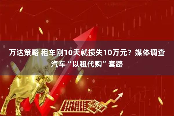 万达策略 租车刚10天就损失10万元？媒体调查汽车“以租代购”套路