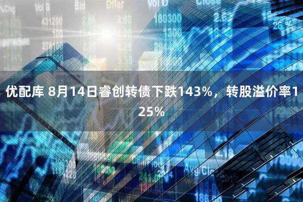 优配库 8月14日睿创转债下跌143%,转股溢价率125%