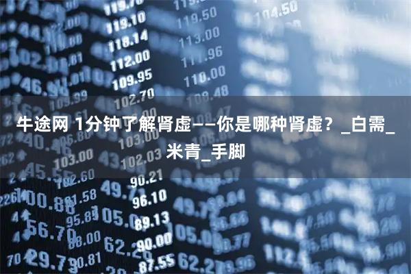 牛途网 1分钟了解肾虚——你是哪种肾虚？_白需_米青_手脚