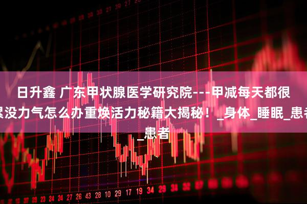 日升鑫 广东甲状腺医学研究院---甲减每天都很累没力气怎么办重焕活力秘籍大揭秘！_身体_睡眠_患者