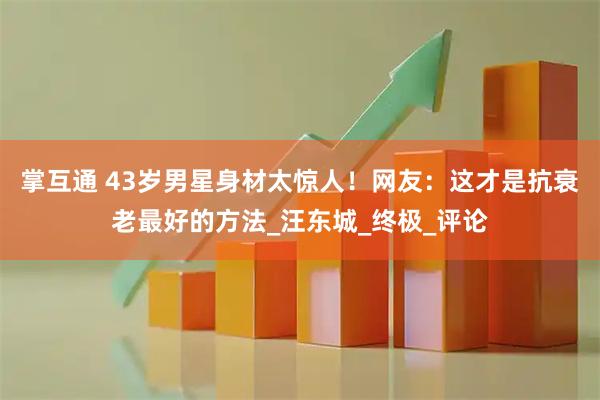 掌互通 43岁男星身材太惊人！网友：这才是抗衰老最好的方法_汪东城_终极_评论