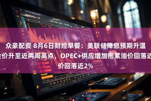 众豪配资 8月6日财经早餐:美联储降息预期升温,金价升至近两周高点,OPEC+供应增加拖累油价回落近2%