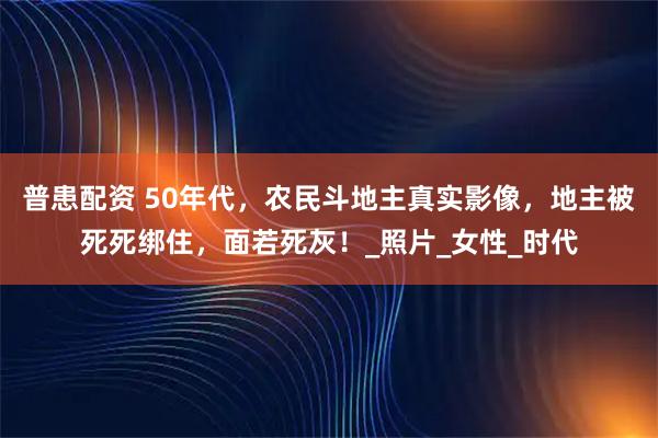 普患配资 50年代,农民斗地主真实影像,地主被死死绑住,面若死灰!_照片_女性_时代
