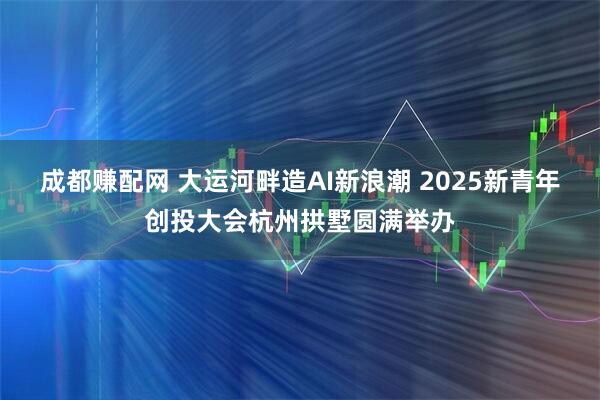 成都赚配网 大运河畔造AI新浪潮 2025新青年创投大会杭州拱墅圆满举办