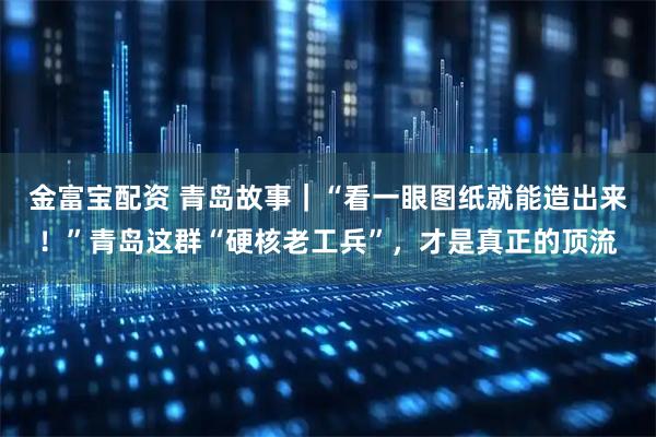 金富宝配资 青岛故事｜“看一眼图纸就能造出来！”青岛这群“硬核老工兵”，才是真正的顶流