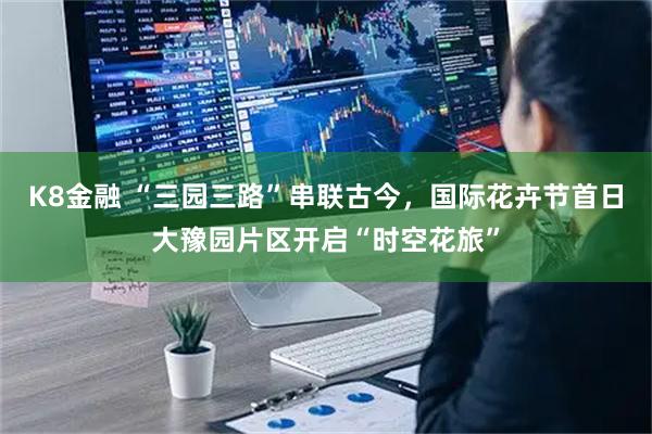 K8金融 “三园三路”串联古今，国际花卉节首日大豫园片区开启“时空花旅”