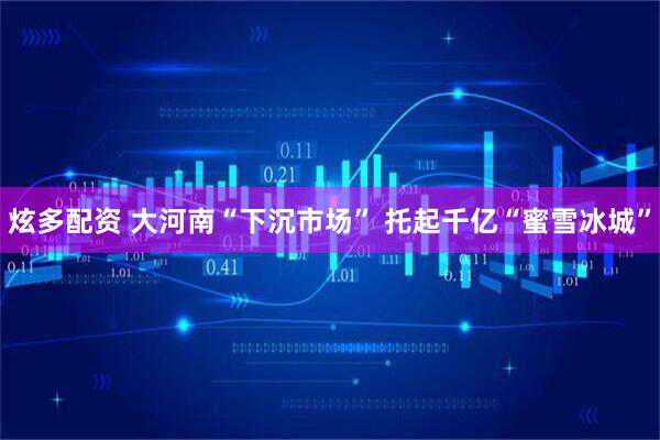 炫多配资 大河南“下沉市场” 托起千亿“蜜雪冰城”