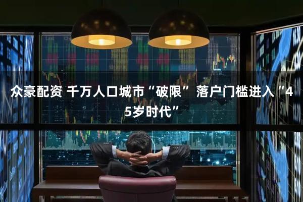 众豪配资 千万人口城市“破限” 落户门槛进入“45岁时代”