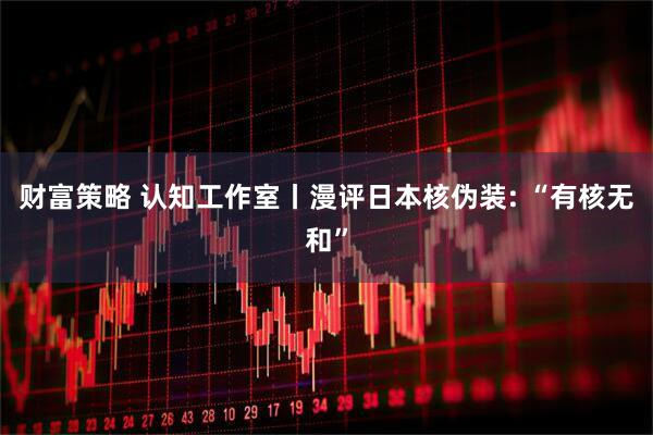 财富策略 认知工作室丨漫评日本核伪装: “有核无和”