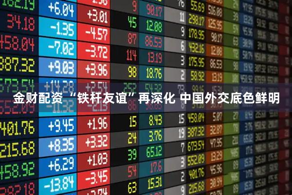 金财配资 “铁杆友谊”再深化 中国外交底色鲜明