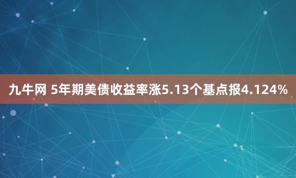 九牛网 5年期美债收益率涨5.13个基点报4.124%