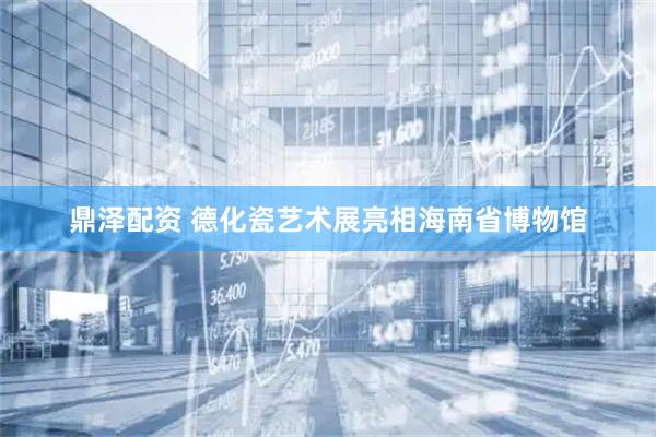 鼎泽配资 德化瓷艺术展亮相海南省博物馆