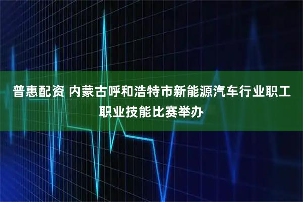 普惠配资 内蒙古呼和浩特市新能源汽车行业职工职业技能比赛举办