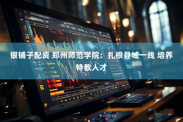 银铺子配资 郑州师范学院：扎根县域一线 培养特教人才