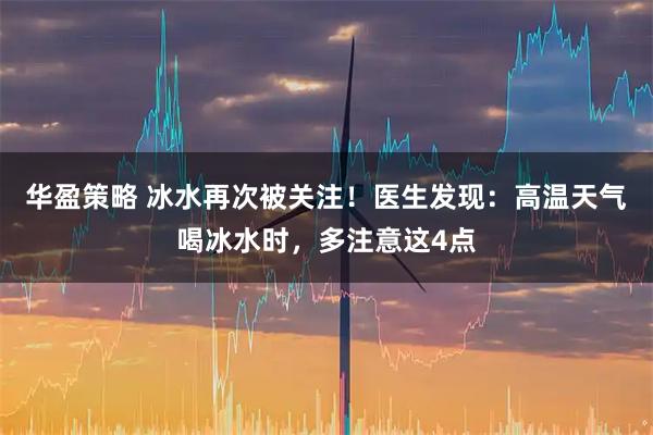 华盈策略 冰水再次被关注！医生发现：高温天气喝冰水时，多注意这4点